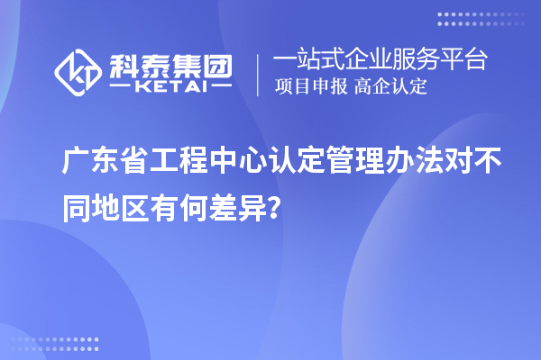 广东省工程中心认定管理办法对不同地区有何差异？