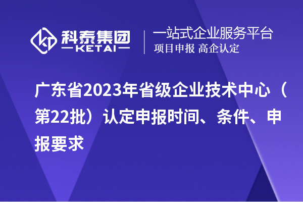 广东省2023年省级企业技术中心（第22批）认定申报时间、条件要求