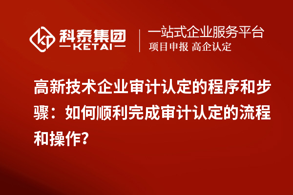 高新技术企业审计认定的程序和步骤：如何顺利完成审计认定的流程和操作？