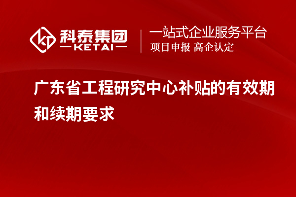 广东省工程研究中心补贴的有效期和续期要求