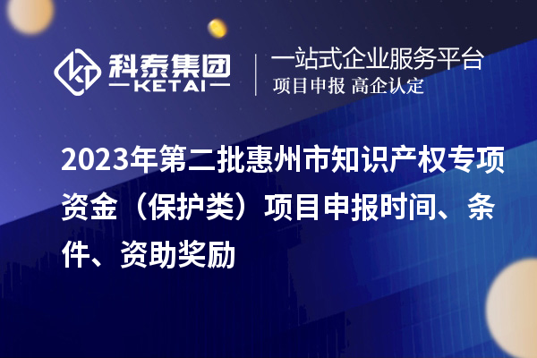 2023年第二批惠州市知识产权专项资金（保护类）项目申报时间、条件、资助奖励