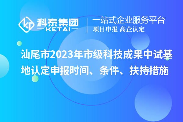 汕尾市2023年市级科技成果中试基地认定申报时间、条件、扶持措施