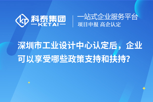 深圳市工业设计中心认定后，企业可以享受哪些政策支持和扶持？