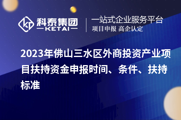 2023年佛山三水区外商投资产业项目扶持资金申报时间、条件、扶持标准