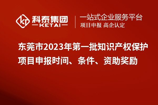 东莞市2023年第一批知识产权保护项目申报时间、条件、资助奖励