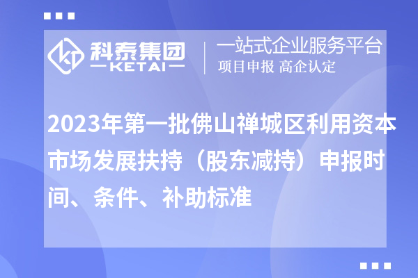 2023年第一批佛山禅城区利用资本市场发展扶持（股东减持）申报时间、条件、补助标准