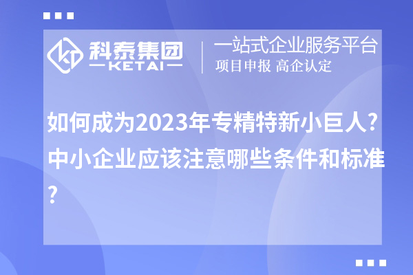 如何成为2023年专精特新小巨人?中小企业应该注意哪些条件和标准?