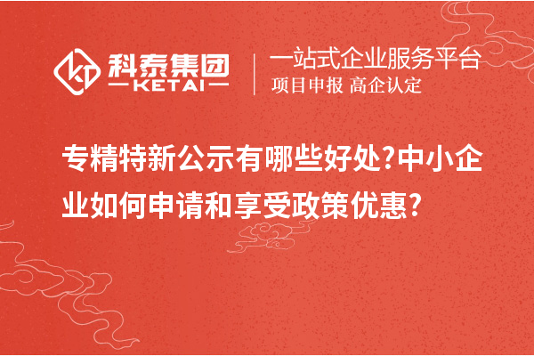 专精特新公示有哪些好处?中小企业如何申请和享受政策优惠?