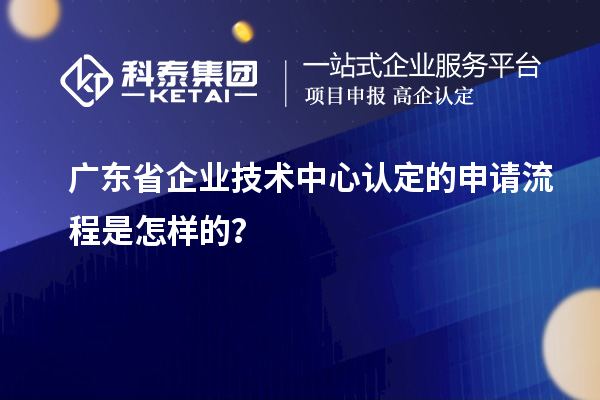 广东省企业技术中心认定的申请流程是怎样的？