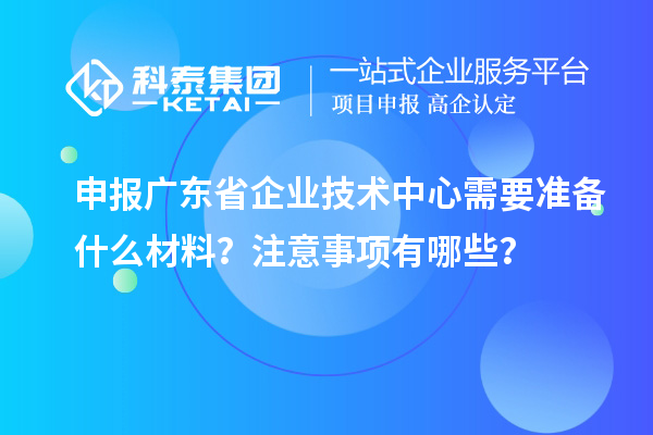 申报广东省企业技术中心需要准备什么材料？注意事项有哪些？