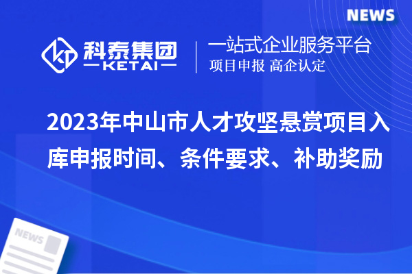 2023年中山市人才攻坚悬赏项目入库申报时间、条件要求、补助奖励