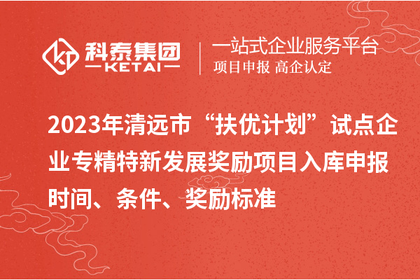 2023年清远市“扶优计划”试点企业专精特新发展奖励项目入库申报时间、条件、奖励标准