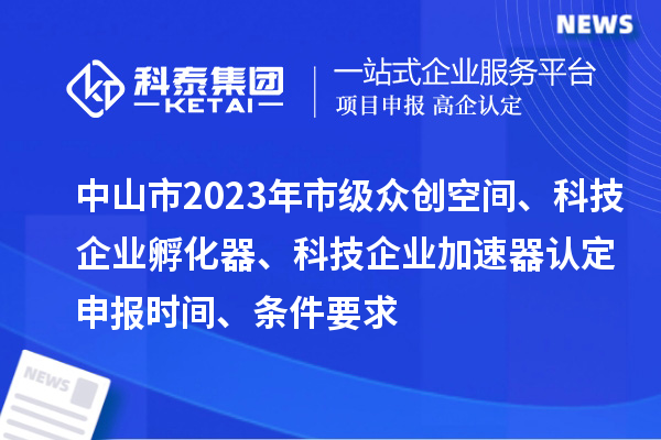 中山市2023年市级众创空间、科技企业孵化器、科技企业加速器认定申报时间、条件要求