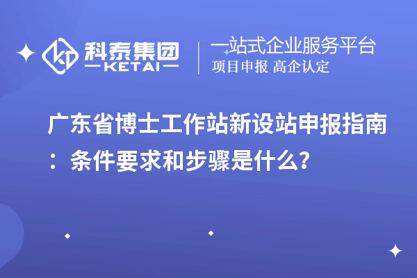 广东省博士工作站新设站申报指南：条件要求和步骤是什么？