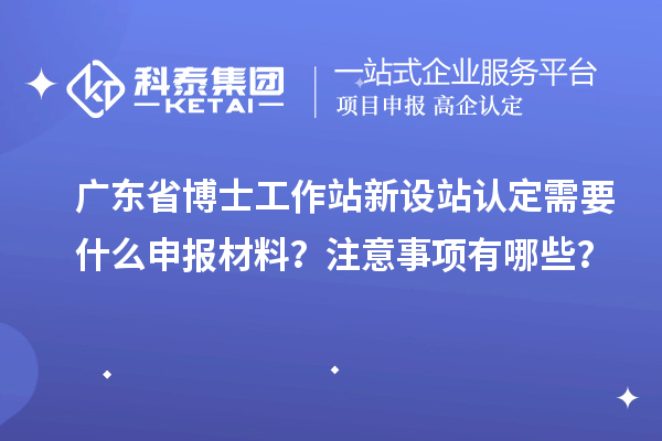 广东省博士工作站新设站认定需要什么申报材料？注意事项有哪些？