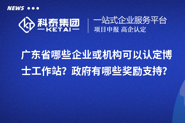 广东省哪些企业或机构可以认定博士工作站？政府有哪些奖励支持？