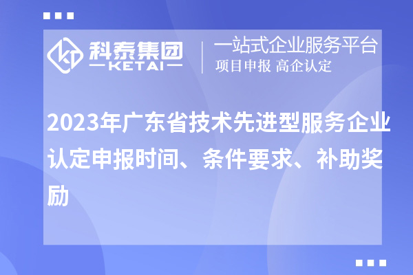 2023年广东省技术先进型服务企业认定申报时间、条件要求、补助奖励