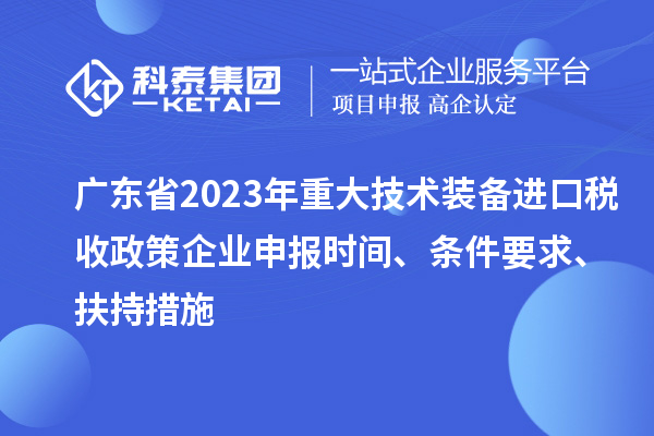 广东省2023年重大技术装备进口税收政策企业申报时间、条件要求、扶持措施