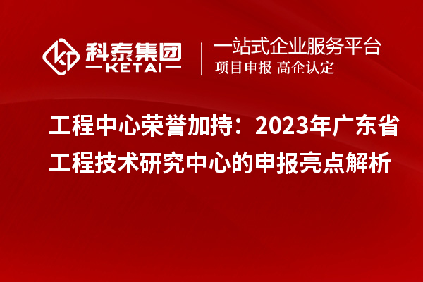 工程中心荣誉加持：2023年广东省工程技术研究中心的申报亮点解析