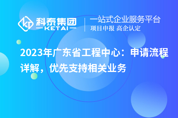 2023年广东省工程中心：申请流程详解，优先支持相关业务