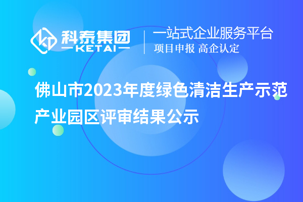 佛山市2023年度绿色清洁生产示范产业园区评审结果公示