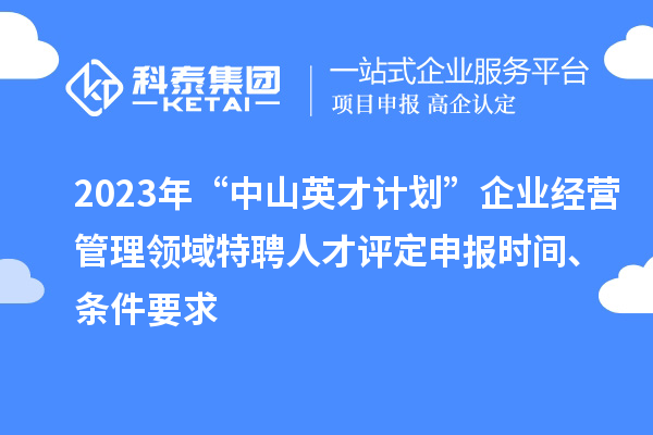 2023年“中山英才计划”企业经营管理领域特聘人才评定申报时间、条件要求