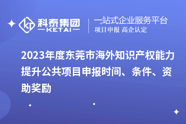 2023年度东莞市海外知识产权能力提升公共项目申报时间、条件、资助奖励