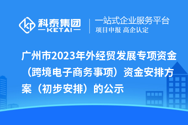 广州市2023年外经贸发展专项资金（跨境电子商务事项）资金安排方案（初步安排）的公示