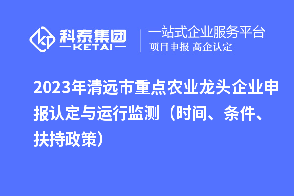 2023年清远市重点农业龙头企业申报认定与运行监测（时间、条件、扶持政策）