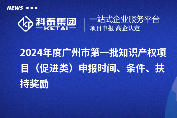 2024年度广州市第一批知识产权项目（促进类）申报时间、条件、扶持奖励