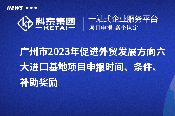 广州市2023年促进外贸发展方向六大进口基地项目申报时间、条件、补助奖励