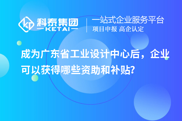 成为广东省工业设计中心后，企业可以获得哪些资助和补贴？