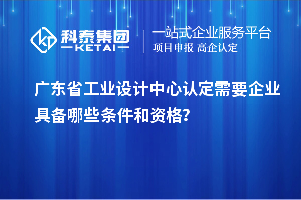 广东省工业设计中心认定需要企业具备哪些条件和资格？