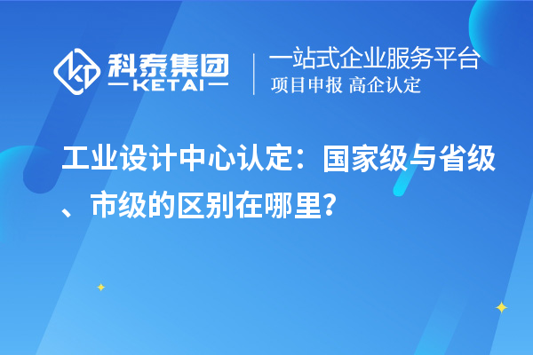 工业设计中心认定：国家级与省级、市级的区别在哪里？