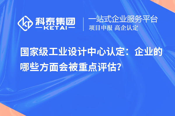 国家级工业设计中心认定：企业的哪些方面会被重点评估？