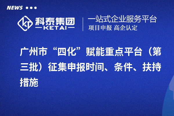 广州市“四化”赋能重点平台（第三批）征集申报时间、条件、扶持措施