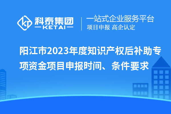 阳江市2023年度知识产权后补助专项资金项目申报时间、条件要求