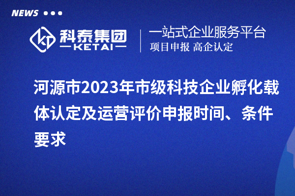 河源市2023年市级科技企业孵化载体认定及运营评价申报时间、条件要求