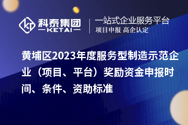 黄埔区2023年度服务型制造示范企业（项目、平台）奖励资金申报时间、条件、资助标准