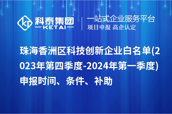 珠海香洲区科技创新企业白名单(2023年第四季度-2024年第一季度)申报时间、条件、补助