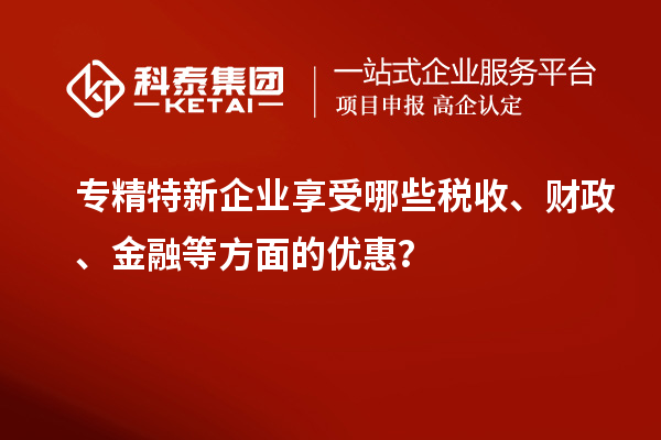 专精特新企业享受哪些税收、财政、金融等方面的优惠？