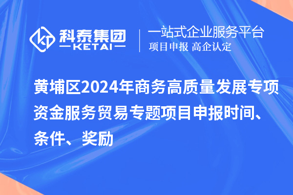 黄埔区2024年商务高质量发展专项资金服务贸易专题<a href=//m.auto-fm.com/shenbao.html target=_blank class=infotextkey>项目申报</a>时间、条件、奖励