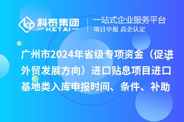 广州市2024年省级专项资金（促进外贸发展方向）进口贴息项目进口基地类入库申报时间、条件、补助奖励