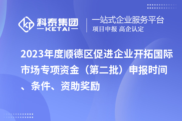 2023年度顺德区促进企业开拓国际市场专项资金（第二批）申报时间、条件、资助奖励