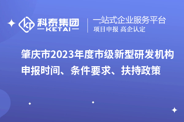 肇庆市2023年度市级新型研发机构申报时间、条件要求、扶持政策