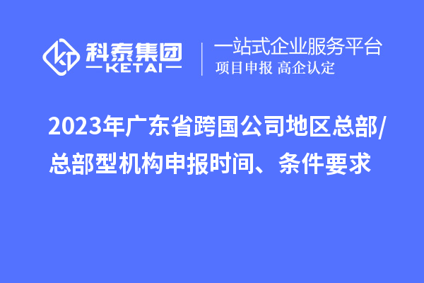 2023年广东省跨国公司地区总部/总部型机构申报时间、条件要求