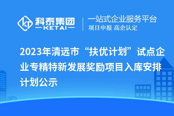 2023年清远市“扶优计划”试点企业专精特新发展奖励项目入库安排计划公示