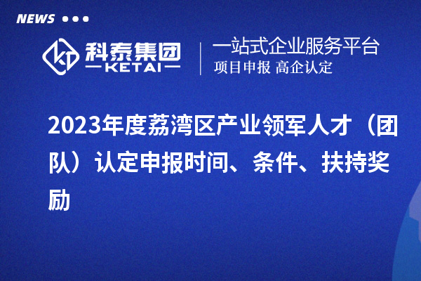 2023年度荔湾区产业领军人才（团队）认定申报时间、条件、扶持奖励