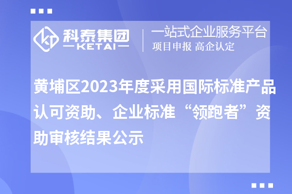 黄埔区2023年度采用国际标准产品认可资助、企业标准“领跑者”资助审核结果公示