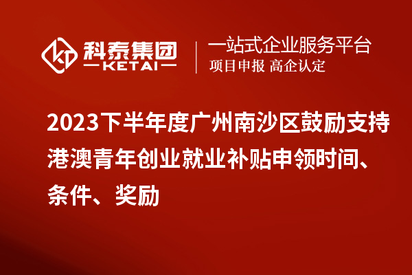 2023下半年度广州南沙区鼓励支持港澳青年创业就业补贴申领时间、条件、奖励